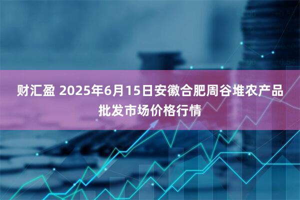 财汇盈 2025年6月15日安徽合肥周谷堆农产品批发市场价格行情