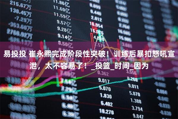 易投投 崔永熙完成阶段性突破！训练后暴扣怒吼宣泄，太不容易了！_投篮_时间_因为