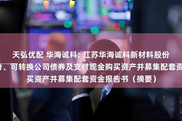 天弘优配 华海诚科: 江苏华海诚科新材料股份有限公司发行股份、可转换公司债券及支付现金购买资产并募集配套资金报告书（摘要）