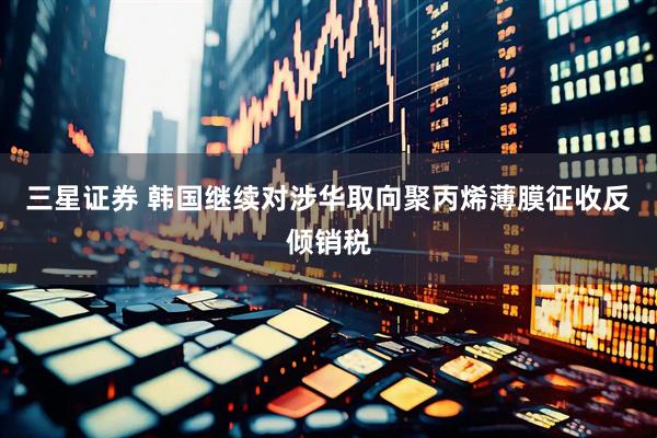 三星证券 韩国继续对涉华取向聚丙烯薄膜征收反倾销税