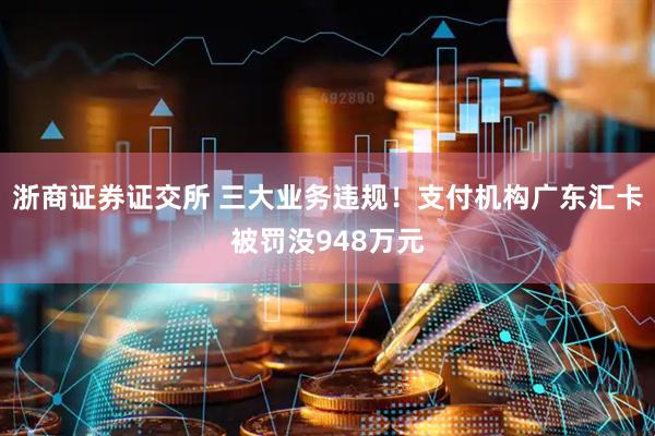 浙商证券证交所 三大业务违规！支付机构广东汇卡被罚没948万元